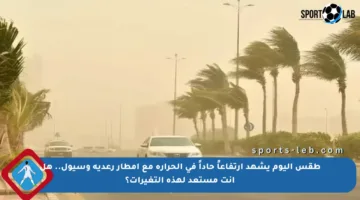 طقس اليوم يشهد ارتفاعاً حاداً في الحرارة مع أمطار رعدية وسيول.. هل أنت مستعد لهذه التغيرات؟